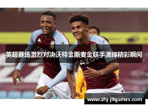 英超赛场激烈对决沃特金斯麦金联手演绎精彩瞬间 英超赛场激烈对决沃特金斯麦金联手演绎精彩瞬间