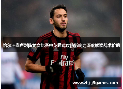 恰尔汗奥卢对阵尤文比赛中英超式攻防影响力深度解读战术价值 恰尔汗奥卢对阵尤文比赛中英超式攻防影响力深度解读战术价值